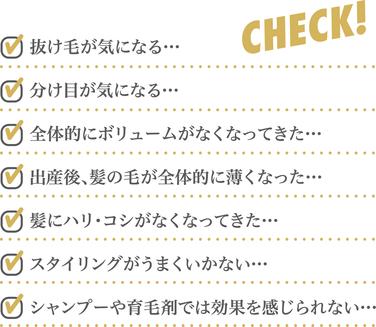 抜け毛が気になる…、分け目が気になる…、、全体的にボリュームがなくなってきた…、出産後、髪の毛が全体的に薄くなった…、髪にハリ・コシがなくなってきた…、スタイリングがうまくいかない…、シャンプーや育毛剤では効果を感じられない…