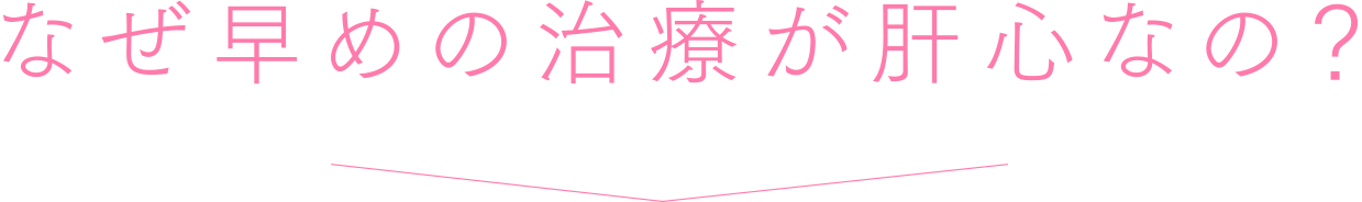 なぜ早めの治療が肝心なの?