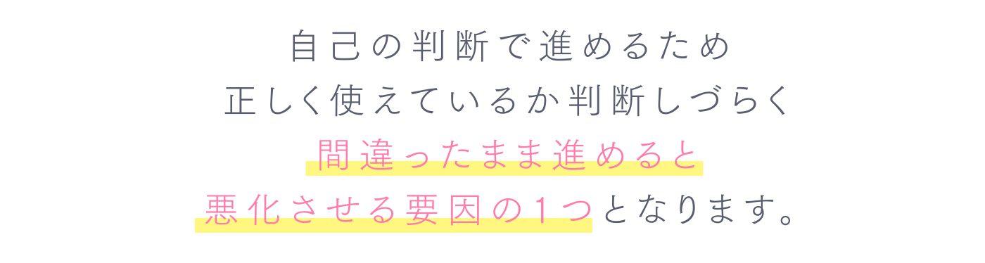 自己の判断で進めるため正しく使えているか判断しづらく間違ったまま進めると悪化させる要因の1つとなります。